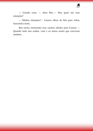 283
— Grande coisa. — disse Ren. — Mas quais são suas
intenções?
— Minhas intenções?— Connor olhou de Ren para Adne,
franzindo a testa.
Ren sorriu, mostrando seus caninos afiados para Connor. —
Quando tudo isso acabar, você e eu temos muito que conversar
também.
 