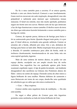 286
Eu fiz o meu caminho para a caverna. O ar estava quente,
fechado e com um cheiro horrível. Comecei a suar imediatamente.
Gases nocivos escoavam em cada respiração, desagradável, mas não
prejudicial o suficiente para merecer que vestíssemos nossas
máscaras. O túnel era estreito, mas não muito apertado, podíamos
seguir em frente sem nos curvar. Matizes sutis de luz que imitavam
a luz do fogo iluminavam o nosso caminho. O declive suave da terra
me disse que estávamos fazendo lentamente o nosso caminho para a
barriga do vulcão.
Connor, de repente parou, deitou-se de barriga para baixo e
foi se contorcendo para frente. Quando cheguei mais perto, vi o por
que. O túnel abriu-se, revelando uma grande saliência. Connor se
arrastou até a borda, olhando por cima. Um a um, deitamos de
barriga para baixo ao lado dele. Minha respiração ficou presa ao ver
a descida. O caminho continuava para além da borda, onde se
inclinava drasticamente, transformando-se de uma linha reta em
uma espiral apertada, íngreme.
Mais de uma centena de metros abaixo, eu podia ver um
espaço aberto, esculpido em um amplo círculo fora da rocha
vulcânica. Sua superfície lisa era quebrada apenas pela fresta
ocasional, expelindo vapor. A laje de pedra levantada - um lembrete
desagradável dos sacrifícios na Câmara dos Protetores abaixo do
Éden - estava no centro do espaço. Pairando acima do altar estava a
figura brilhante de uma mulher. Mantos diáfanos de carmesim e
ouro flutuavam em torno de seu corpo, dando-lhe uma qualidade
de substância que eu sabia que não estava realmente lá.
— Cian. — Shay respirou.
Connor emitiu uma sequência lenta de maldições. — Ela não
está sozinha.
Eu segui o olhar pétreo de Connor para três fogueiras
postadas como sentinelas ao lado de forma brilhante de Cian.
 