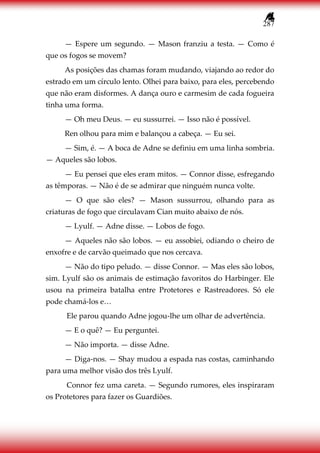 287
— Espere um segundo. — Mason franziu a testa. — Como é
que os fogos se movem?
As posições das chamas foram mudando, viajando ao redor do
estrado em um círculo lento. Olhei para baixo, para eles, percebendo
que não eram disformes. A dança ouro e carmesim de cada fogueira
tinha uma forma.
— Oh meu Deus. — eu sussurrei. — Isso não é possível.
Ren olhou para mim e balançou a cabeça. — Eu sei.
— Sim, é. — A boca de Adne se definiu em uma linha sombria.
— Aqueles são lobos.
— Eu pensei que eles eram mitos. — Connor disse, esfregando
as têmporas. — Não é de se admirar que ninguém nunca volte.
— O que são eles? — Mason sussurrou, olhando para as
criaturas de fogo que circulavam Cian muito abaixo de nós.
— Lyulf. — Adne disse. — Lobos de fogo.
— Aqueles não são lobos. — eu assobiei, odiando o cheiro de
enxofre e de carvão queimado que nos cercava.
— Não do tipo peludo. — disse Connor. — Mas eles são lobos,
sim. Lyulf são os animais de estimação favoritos do Harbinger. Ele
usou na primeira batalha entre Protetores e Rastreadores. Só ele
pode chamá-los e…
Ele parou quando Adne jogou-lhe um olhar de advertência.
— E o quê? — Eu perguntei.
— Não importa. — disse Adne.
— Diga-nos. — Shay mudou a espada nas costas, caminhando
para uma melhor visão dos três Lyulf.
Connor fez uma careta. — Segundo rumores, eles inspiraram
os Protetores para fazer os Guardiões.
 
