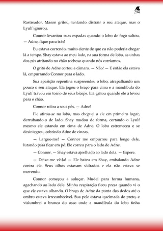 294
Rastreador. Mason gritou, tentando distrair o seu ataque, mas o
Lyulf ignorou.
Connor levantou suas espadas quando o lobo de fogo saltou.
— Adne, fique para trás!
Eu estava correndo, muito ciente de que eu não poderia chegar
lá a tempo. Shay estava ao meu lado, na sua forma de lobo, as unhas
dos pés atritando no chão rochoso quando nós corríamos.
O grito de Adne cortou a câmara. — Não! — E então ela estava
lá, empurrando Connor para o lado.
Sua aparição repentina surpreendeu o lobo, atrapalhando um
pouco o seu ataque. Ela jogou o braço para cima e a mandíbula do
Lyulf travou em torno de seus bíceps. Ela gritou quando ele a levou
para o chão.
Connor rolou a seus pés. — Adne!
Ele atirou-se no lobo, mas cheguei a ele em primeiro lugar,
derrubando-o de lado. Shay mudou de forma, cortando o Lyulf
mesmo ele estando em cima de Adne. O lobo estremeceu e se
desintegrou, cobrindo Adne de cinzas.
— Largue-me! — Connor me empurrou para longe dele,
lutando para ficar em pé. Ele correu para o lado de Adne.
— Connor. — Shay estava ajoelhado ao lado dela. — Espere.
— Deixe-me vê-la! — Ele bateu em Shay, embalando Adne
contra ele. Seus olhos estavam vidrados e ela não estava se
movendo.
Connor começou a soluçar. Mudei para forma humana,
agachando ao lado dele. Minha respiração ficou presa quando vi o
que ele estava olhando. O braço de Adne da ponta dos dedos até o
ombro estava irreconhecível. Sua pele estava queimada de preto, e
vislumbrei o branco do osso onde a mandíbula do lobo tinha
 