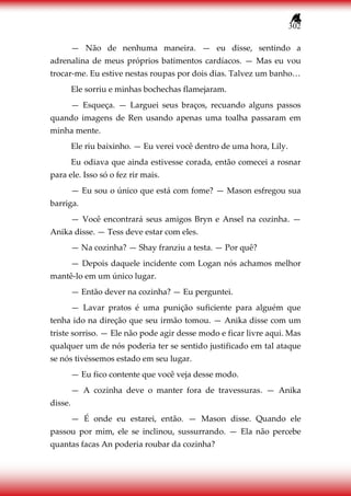 302
— Não de nenhuma maneira. — eu disse, sentindo a
adrenalina de meus próprios batimentos cardíacos. — Mas eu vou
trocar-me. Eu estive nestas roupas por dois dias. Talvez um banho…
Ele sorriu e minhas bochechas flamejaram.
— Esqueça. — Larguei seus braços, recuando alguns passos
quando imagens de Ren usando apenas uma toalha passaram em
minha mente.
Ele riu baixinho. — Eu verei você dentro de uma hora, Lily.
Eu odiava que ainda estivesse corada, então comecei a rosnar
para ele. Isso só o fez rir mais.
— Eu sou o único que está com fome? — Mason esfregou sua
barriga.
— Você encontrará seus amigos Bryn e Ansel na cozinha. —
Anika disse. — Tess deve estar com eles.
— Na cozinha? — Shay franziu a testa. — Por quê?
— Depois daquele incidente com Logan nós achamos melhor
mantê-lo em um único lugar.
— Então dever na cozinha? — Eu perguntei.
— Lavar pratos é uma punição suficiente para alguém que
tenha ido na direção que seu irmão tomou. — Anika disse com um
triste sorriso. — Ele não pode agir desse modo e ficar livre aqui. Mas
qualquer um de nós poderia ter se sentido justificado em tal ataque
se nós tivéssemos estado em seu lugar.
— Eu fico contente que você veja desse modo.
— A cozinha deve o manter fora de travessuras. — Anika
disse.
— É onde eu estarei, então. — Mason disse. Quando ele
passou por mim, ele se inclinou, sussurrando. — Ela não percebe
quantas facas An poderia roubar da cozinha?
 