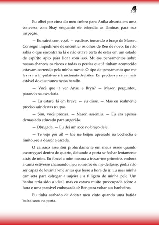 303
Eu olhei por cima do meu ombro para Anika absorta em uma
conversa com Shay enquanto ele estendia as lâminas para sua
inspeção.
— Eu sairei com você. — eu disse, tomando o braço de Mason.
Consegui impedir-me de encontrar os olhos de Ren de novo. Eu não
sabia o que encontraria lá e não estava certa de estar em um estado
de espírito apto para lidar com isso. Muitos pensamentos sobre
nossas chances, os riscos e todas as perdas que já tinham acontecido
estavam correndo pela minha mente. O tipo de pensamento que me
levava a impulsivas e irracionais decisões. Eu precisava estar mais
estável do que nunca nessa batalha.
— Você que ir ver Ansel e Bryn? — Mason perguntou,
parando na escadaria.
— Eu estarei lá em breve. — eu disse. — Mas eu realmente
preciso sair destas roupas.
— Sim, você precisa. — Mason assentiu. — Eu era apenas
demasiado educado para sugeri-lo.
— Obrigada. — Eu dei um soco no braço dele.
— Te vejo por aí! — Ele me beijou apresado na bochecha e
limitou-se a descer a escada.
O cansaço assentou profundamente em meus ossos quando
escorreguei dentro do quarto, deixando a porta se fechar lentamente
atrás de mim. Eu forcei a mim mesma a trocar-me primeiro, embora
a cama estivesse chamando meu nome. Se eu me deitasse, podia não
ser capaz de levantar-me antes que fosse a hora de ir. Eu usei minha
camiseta para esfregar a sujeira e a fuligem de minha pele. Um
banho teria sido o ideal, mas eu estava muito preocupada sobre a
hora e uma possível emboscada de Ren para voltar aos banheiros.
Eu tinha acabado de dobrar meu cinto quando uma batida
baixa soou na porta.
 