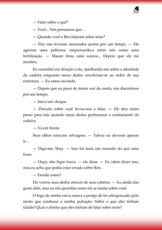 305
— Falar sobre o quê?
— Você... Nós pensamos que…
— Quando você e Ren falaram sobre mim?
— Eles nos tiveram amarrados juntos por um tempo. — Ele
agarrou uma poltrona, empurrando-a entre nós como uma
fortificação. — Mason tirou uma soneca... Depois que ele me
mordeu.
Eu caminhei em direção a ele, ajoelhando-me sobre a almofada
da cadeira enquanto meus dedos envolviam-se ao redor de sua
estrutura. — Eu estou ouvindo.
— Depois que eu parei de tentar sair da corda, nós discutimos
por um tempo.
— Isto é um choque.
— Discutir sobre você levou-nos a falar. — Ele deu outro
passo para trás quando meus dedos perfuraram o estofamento da
cadeira.
— Vá em frente.
Seus olhos estavam selvagens. — Talvez eu devesse apenas
ir…
— Diga-me, Shay. — Isso foi mais um rosnado do que uma
frase.
— Ouça, não fique louca. — ele disse. — Eu odeio dizer isso,
mas eu acho que podia estar errado sobre Ren.
— Errado como?
Ele varreu seus dedos através de seus cabelos. — Eu ainda não
gosto dele, mas eu não percebia como ele se sentia sobre você.
O fogo de minha raiva estava a perigo de ter ultrapassado pelo
medo que conduzia a minha pulsação. Sobre o que eles tinham
falado? Qual o direito que eles tinham de falar sobre mim?
 