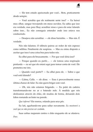 306
— Ele tem estado apaixonado por você... Bem, praticamente
desde sempre.
— Você acredita que ele realmente sente isso? — Eu baixei
meu olhar, sangue trovejando em meus ouvidos. Eu sabia que isso
era verdade, mas para Shay acreditar nisso e para ele estar falando
sobre isso... Eu não conseguia entender onde isso estava nos
conduzindo.
— Desejava não acreditar. — ele disse baixinho. — Mas sim. É
verdade.
Nós não falamos. O silêncio pairou ao redor de nós espesso
como neblina. Finalmente ele suspirou. — Mas eu estou disposto a
aceitar que isso é uma coisa boa para todos nós.
Eu olhei para ele bruscamente. — Por que você diria isso?
— Porque quando eu partir… — ele tomou uma respiração
profunda — eu sei que ele estará aqui para tomar conta de você. Ele
prometeu-me isto.
— Quando você partir?! — Eu olhei para ele. — Sobre o que
você está falando?
— Calma, Calla. — ele disse. — Essa é provavelmente nossa
última chance de falar. Eu não quero brigar com você.
— Oh, nós não estamos brigando. — Eu pulei da cadeira
transformando-me no ar e batendo nele. À medida que nós
deslizamos através do chão, ele mudou de forma, deixando dois
lobos rosnando ao bater na parede.
Que inferno? Ele rosnou, rolando para seus pés.
Eu lati, agachando-me para saltar novamente. Eu mostrarei a
você que eu não preciso ser cuidada.
Suas unhas rasparam contra o chão enquanto ele se afastava.
Pare.
 