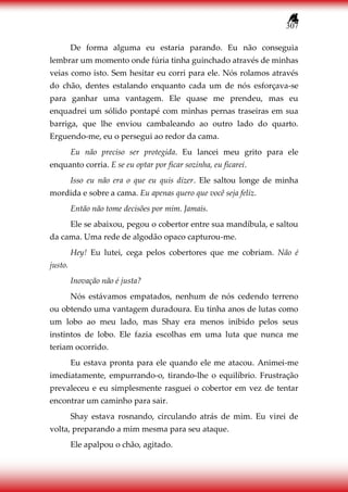 307
De forma alguma eu estaria parando. Eu não conseguia
lembrar um momento onde fúria tinha guinchado através de minhas
veias como isto. Sem hesitar eu corri para ele. Nós rolamos através
do chão, dentes estalando enquanto cada um de nós esforçava-se
para ganhar uma vantagem. Ele quase me prendeu, mas eu
enquadrei um sólido pontapé com minhas pernas traseiras em sua
barriga, que lhe enviou cambaleando ao outro lado do quarto.
Erguendo-me, eu o persegui ao redor da cama.
Eu não preciso ser protegida. Eu lancei meu grito para ele
enquanto corria. E se eu optar por ficar sozinha, eu ficarei.
Isso eu não era o que eu quis dizer. Ele saltou longe de minha
mordida e sobre a cama. Eu apenas quero que você seja feliz.
Então não tome decisões por mim. Jamais.
Ele se abaixou, pegou o cobertor entre sua mandíbula, e saltou
da cama. Uma rede de algodão opaco capturou-me.
Hey! Eu lutei, cega pelos cobertores que me cobriam. Não é
justo.
Inovação não é justa?
Nós estávamos empatados, nenhum de nós cedendo terreno
ou obtendo uma vantagem duradoura. Eu tinha anos de lutas como
um lobo ao meu lado, mas Shay era menos inibido pelos seus
instintos de lobo. Ele fazia escolhas em uma luta que nunca me
teriam ocorrido.
Eu estava pronta para ele quando ele me atacou. Animei-me
imediatamente, empurrando-o, tirando-lhe o equilíbrio. Frustração
prevaleceu e eu simplesmente rasguei o cobertor em vez de tentar
encontrar um caminho para sair.
Shay estava rosnando, circulando atrás de mim. Eu virei de
volta, preparando a mim mesma para seu ataque.
Ele apalpou o chão, agitado.
 