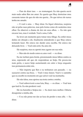 311
— Pare de dizer isso. — eu resmunguei. Eu não queria ouvir
mais nada sobre Ren me amar. Eu queria que Shay destruísse meu
crescente temor de que ele não me queria... De que talvez ele nunca
tenha me amado.
— E você o ama. — Shay disse. Eu fiquei silenciosa, surpresa
não só pelas suas palavras, mas pela forma como ele sustentou meu
olhar. Eu observei a chama de dor em seus olhos. — Eu não quis
encarar isso, mas é verdade. Você o ama, Calla.
Eu levei um momento para tomar meu fôlego. Eu enfiei meus
dedos em direção a ele, finalmente entendendo o que Shay estava
tentando fazer. Ele estava me dando uma escolha. Ele estava me
deixando livre. — Você está certo. Eu amo ele.
Ele suspirou, mas eu apertei meu agarre em sua mão.
— Mas não do modo como eu amo você. — eu disse.
Eu me inclinei para frente, pressionando meus lábios contra os
seus, esperando até que ele respondesse ao beijo. Ele puxou-me
mais perto, o suave beijo aumentando em calor e força enquanto
isso permanecia entre nós.
— Não importa que Ren e eu tenhamos um passado. — eu
sussurrei contra sua boca. — Você é meu futuro. Você é o caminho
que eu escolhi no momento em que salvei você na montanha.
Ele não falou, mas apoiou sua testa contra a minha.
— Você sobreviverá a essa luta, Shay. — eu disse. — Você tem
que fazê-lo. Eu não perderei você.
Ele riu baixinho e beijou-me. — Eu darei meu melhor. Odiaria
desapontar a minha alfa.
— E eu não posso me dar ao luxo de perder o meu alfa. — Eu
disse.
 