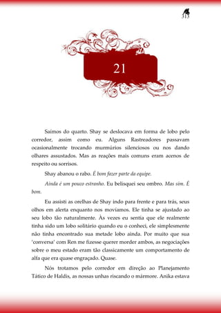 313
Saímos do quarto. Shay se deslocava em forma de lobo pelo
corredor, assim como eu. Alguns Rastreadores passavam
ocasionalmente trocando murmúrios silenciosos ou nos dando
olhares assustados. Mas as reações mais comuns eram acenos de
respeito ou sorrisos.
Shay abanou o rabo. É bom fazer parte da equipe.
Ainda é um pouco estranho. Eu belisquei seu ombro. Mas sim. É
bom.
Eu assisti as orelhas de Shay indo para frente e para trás, seus
olhos em alerta enquanto nos movíamos. Ele tinha se ajustado ao
seu lobo tão naturalmente. Às vezes eu sentia que ele realmente
tinha sido um lobo solitário quando eu o conheci, ele simplesmente
não tinha encontrado sua metade lobo ainda. Por muito que sua
‘conversa’ com Ren me fizesse querer morder ambos, as negociações
sobre o meu estado eram tão classicamente um comportamento de
alfa que era quase engraçado. Quase.
Nós trotamos pelo corredor em direção ao Planejamento
Tático de Haldis, as nossas unhas riscando o mármore. Anika estava
21
 