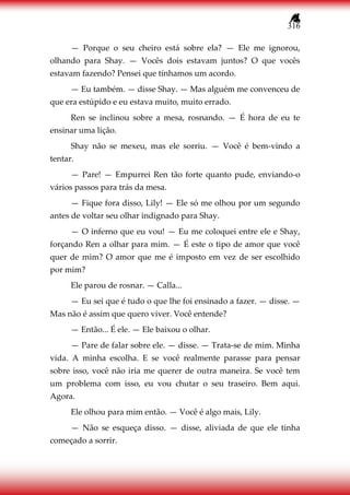 316
— Porque o seu cheiro está sobre ela? — Ele me ignorou,
olhando para Shay. — Vocês dois estavam juntos? O que vocês
estavam fazendo? Pensei que tínhamos um acordo.
— Eu também. — disse Shay. — Mas alguém me convenceu de
que era estúpido e eu estava muito, muito errado.
Ren se inclinou sobre a mesa, rosnando. — É hora de eu te
ensinar uma lição.
Shay não se mexeu, mas ele sorriu. — Você é bem-vindo a
tentar.
— Pare! — Empurrei Ren tão forte quanto pude, enviando-o
vários passos para trás da mesa.
— Fique fora disso, Lily! — Ele só me olhou por um segundo
antes de voltar seu olhar indignado para Shay.
— O inferno que eu vou! — Eu me coloquei entre ele e Shay,
forçando Ren a olhar para mim. — É este o tipo de amor que você
quer de mim? O amor que me é imposto em vez de ser escolhido
por mim?
Ele parou de rosnar. — Calla...
— Eu sei que é tudo o que lhe foi ensinado a fazer. — disse. —
Mas não é assim que quero viver. Você entende?
— Então... É ele. — Ele baixou o olhar.
— Pare de falar sobre ele. — disse. — Trata-se de mim. Minha
vida. A minha escolha. E se você realmente parasse para pensar
sobre isso, você não iria me querer de outra maneira. Se você tem
um problema com isso, eu vou chutar o seu traseiro. Bem aqui.
Agora.
Ele olhou para mim então. — Você é algo mais, Lily.
— Não se esqueça disso. — disse, aliviada de que ele tinha
começado a sorrir.
 