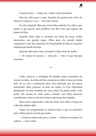 317
Connor tossiu. — Então, uh... Sobre o fim do mundo.
Ren riu, indo para a mesa. Quando ele passou por mim, ele
abaixou a cabeça e a voz. — Isso não acabou.
Eu não respondi. Mas para mim tinha acabado. Eu sabia o que
sentia, o que queria, mas partilhar com Ren teria que esperar até
depois da luta.
Quando tinha tudo se acertado em torno da mesa, Anika
desenrolou um grande mapa. Olhei para ele, prendi minha
respiração à vista dos arredores da Propriedade de Rowan expostos
nitidamente diante de mim.
Quando olhei para cima, encontrei o olhar duro de Anika.
— Se vamos ter sucesso. — disse ela. — Isto é o que tem que
acontecer.
***
Anika calou-se, a estratégia de batalha ainda ressoando em
nossos ouvidos. As mãos de Ren cruzaram-se sobre a mesa na frente
dele. Se eu não o conhecesse bem, teria pensado que ele estava
meditando. Shay passeou ao lado de Anika. A Cruz Elemental
pendurada em duas bainhas em suas costas. Eu podia sentir o seu
poder até mesmo de onde estava sentada, mas Shay movia-se
casualmente, como se ele mal notasse a presença das espadas.
Bryn estava segurando a mão de Ansel. Tess tinha o braço em
volta dos ombros dele.
Fiquei me perguntando se poderia fazer o que eu precisava
fazer. Matar quem eu teria que matar.
— Estamos todos indo para a morte. — Mason se recostou na
cadeira. — Isso é certo.
 