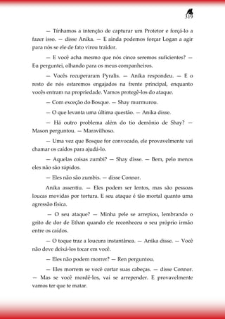319
— Tínhamos a intenção de capturar um Protetor e forçá-lo a
fazer isso. — disse Anika. — E ainda podemos forçar Logan a agir
para nós se ele de fato virou traidor.
— E você acha mesmo que nós cinco seremos suficientes? —
Eu perguntei, olhando para os meus companheiros.
— Vocês recuperaram Pyralis. — Anika respondeu. — E o
resto de nós estaremos engajados na frente principal, enquanto
vocês entram na propriedade. Vamos protegê-los do ataque.
— Com exceção do Bosque. — Shay murmurou.
— O que levanta uma última questão. — Anika disse.
— Há outro problema além do tio demônio de Shay? —
Mason perguntou. — Maravilhoso.
— Uma vez que Bosque for convocado, ele provavelmente vai
chamar os caídos para ajudá-lo.
— Aquelas coisas zumbi? — Shay disse. — Bem, pelo menos
eles não são rápidos.
— Eles não são zumbis. — disse Connor.
Anika assentiu. — Eles podem ser lentos, mas são pessoas
loucas movidas por tortura. E seu ataque é tão mortal quanto uma
agressão física.
— O seu ataque? — Minha pele se arrepiou, lembrando o
grito de dor de Ethan quando ele reconheceu o seu próprio irmão
entre os caídos.
— O toque traz a loucura instantânea. — Anika disse. — Você
não deve deixá-los tocar em você.
— Eles não podem morrer? — Ren perguntou.
— Eles morrem se você cortar suas cabeças. — disse Connor.
— Mas se você mordê-los, vai se arrepender. E provavelmente
vamos ter que te matar.
 