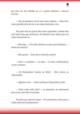 32
pés para me dar trabalho ou se o portal realmente o deixava
nervoso.
― Nós só perdemos um de cada cinco viajantes ― Adne tirou
sarro, parando atrás de nós e nos empurrando para a luz.
Do outro lado do portal, Ren estava agarrando a minha mão
com tanta força que machucava. Eu balancei meus dedos para me
soltar, flexionando-os.
― Desculpa. ― Um rubor deslizou-se para suas bochechas. ―
Onde nós estamos?
― Meu quarto ― Adne disse, fechando o portal.
― Esta é a Academia. ― eu disse. ― É onde os Rastreadores
vivem e treinam.
― Os Rastreadores moram na Itália? ― Ren franziu as
sobrancelhas.
― Algumas vezes. ― Adne entrelaçou o braço dela no dele.
― Onde vocês estão indo? ― eu perguntei, me apressando
para correr atrás dela no corredor.
Ela falou por cima do ombro ― Nós precisamos contar para a
Anika sobre isso imediatamente.
 