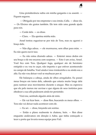 321
Uma protuberância subiu em minha garganta e eu assenti. —
Fiquem seguros.
— Obrigada por me emprestar o seu irmão, Calla. — disse ela.
— Os Elixires são gratos também. Ele tem sido uma grande ajuda
para nós.
— Cuide dele. — eu disse.
— Claro. — Ela apertou minha mão.
Ansel tentou esgueirar-se por trás de Tess, mas eu agarrei o
braço dele.
— Não diga adeus. — ele murmurou, sem olhar para mim. —
Eu não quero ouvir isso.
— Eu não estou dizendo adeus. — Enterrei meus dedos em
seu braço e ele me encarou com surpresa. — Este é um aviso, Ansel.
Você fica com Tess. Qualquer fuga, qualquer ato de heroísmo
estúpido e eu vou te caçar, não importa o que estiver acontecendo
no campo de batalha. Você ainda é meu irmãozinho e eu ainda sou a
alfa. Eu não vou deixar você se machucar por aí.
Ele balançou a cabeça, ainda de olhos arregalados. Eu passei
meus braços em torno dele, sabendo que estaria muito longe dele
para rastrear seus movimentos durante o ataque. Mas eu esperava
que ele pelo menos me ouvisse e que alguns de seus instintos para
obedecer a sua alfa pudessem ainda ter persistido.
Virei-me, sentindo alguém atrás de mim.
— Ele vai ficar bem. — disse Ren, buscando os meus olhos. —
Tess não vai deixar nada acontecer com ele.
— Eu sei. — disse, forçando um sorriso.
— Então o plano realmente te chateou, hein. — Ren disse
enquanto andávamos em direção à Adne, que tinha começado a
tecer a porta que levaria nossa equipe para Vail.
 