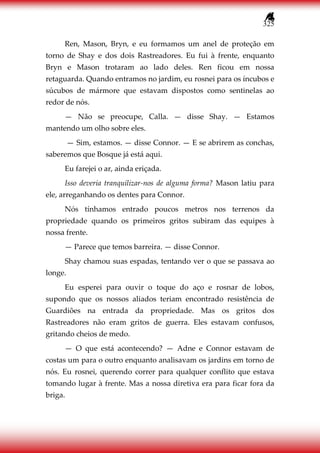 325
Ren, Mason, Bryn, e eu formamos um anel de proteção em
torno de Shay e dos dois Rastreadores. Eu fui à frente, enquanto
Bryn e Mason trotaram ao lado deles. Ren ficou em nossa
retaguarda. Quando entramos no jardim, eu rosnei para os íncubos e
súcubos de mármore que estavam dispostos como sentinelas ao
redor de nós.
— Não se preocupe, Calla. — disse Shay. — Estamos
mantendo um olho sobre eles.
— Sim, estamos. — disse Connor. — E se abrirem as conchas,
saberemos que Bosque já está aqui.
Eu farejei o ar, ainda eriçada.
Isso deveria tranquilizar-nos de alguma forma? Mason latiu para
ele, arreganhando os dentes para Connor.
Nós tínhamos entrado poucos metros nos terrenos da
propriedade quando os primeiros gritos subiram das equipes à
nossa frente.
— Parece que temos barreira. — disse Connor.
Shay chamou suas espadas, tentando ver o que se passava ao
longe.
Eu esperei para ouvir o toque do aço e rosnar de lobos,
supondo que os nossos aliados teriam encontrado resistência de
Guardiões na entrada da propriedade. Mas os gritos dos
Rastreadores não eram gritos de guerra. Eles estavam confusos,
gritando cheios de medo.
— O que está acontecendo? — Adne e Connor estavam de
costas um para o outro enquanto analisavam os jardins em torno de
nós. Eu rosnei, querendo correr para qualquer conflito que estava
tomando lugar à frente. Mas a nossa diretiva era para ficar fora da
briga.
 