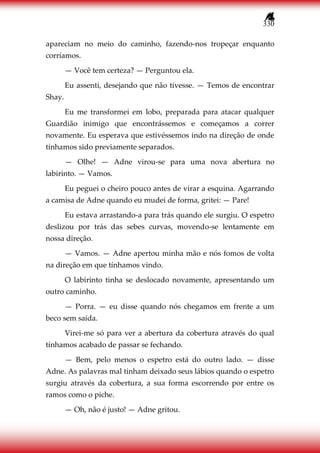 330
apareciam no meio do caminho, fazendo-nos tropeçar enquanto
corríamos.
— Você tem certeza? — Perguntou ela.
Eu assenti, desejando que não tivesse. — Temos de encontrar
Shay.
Eu me transformei em lobo, preparada para atacar qualquer
Guardião inimigo que encontrássemos e começamos a correr
novamente. Eu esperava que estivéssemos indo na direção de onde
tínhamos sido previamente separados.
— Olhe! — Adne virou-se para uma nova abertura no
labirinto. — Vamos.
Eu peguei o cheiro pouco antes de virar a esquina. Agarrando
a camisa de Adne quando eu mudei de forma, gritei: — Pare!
Eu estava arrastando-a para trás quando ele surgiu. O espetro
deslizou por trás das sebes curvas, movendo-se lentamente em
nossa direção.
— Vamos. — Adne apertou minha mão e nós fomos de volta
na direção em que tínhamos vindo.
O labirinto tinha se deslocado novamente, apresentando um
outro caminho.
— Porra. — eu disse quando nós chegamos em frente a um
beco sem saída.
Virei-me só para ver a abertura da cobertura através do qual
tínhamos acabado de passar se fechando.
— Bem, pelo menos o espetro está do outro lado. — disse
Adne. As palavras mal tinham deixado seus lábios quando o espetro
surgiu através da cobertura, a sua forma escorrendo por entre os
ramos como o piche.
— Oh, não é justo! — Adne gritou.
 