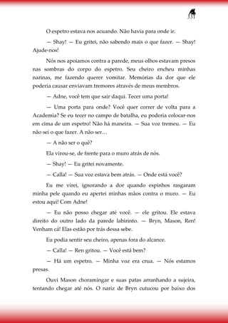 331
O espetro estava nos acuando. Não havia para onde ir.
— Shay! — Eu gritei, não sabendo mais o que fazer. — Shay!
Ajude-nos!
Nós nos apoiamos contra a parede, meus olhos estavam presos
nas sombras do corpo do espetro. Seu cheiro encheu minhas
narinas, me fazendo querer vomitar. Memórias da dor que ele
poderia causar enviavam tremores através de meus membros.
— Adne, você tem que sair daqui. Tecer uma porta!
— Uma porta para onde? Você quer correr de volta para a
Academia? Se eu tecer no campo de batalha, eu poderia colocar-nos
em cima de um espetro! Não há maneira. — Sua voz tremeu. — Eu
não sei o que fazer. A não ser…
— A não ser o quê?
Ela virou-se, de frente para o muro atrás de nós.
— Shay! — Eu gritei novamente.
— Calla! — Sua voz estava bem atrás. — Onde está você?
Eu me virei, ignorando a dor quando espinhos rasgaram
minha pele quando eu apertei minhas mãos contra o muro. — Eu
estou aqui! Com Adne!
— Eu não posso chegar até você. — ele gritou. Ele estava
direito do outro lado da parede labirinto. — Bryn, Mason, Ren!
Venham cá! Elas estão por trás dessa sebe.
Eu podia sentir seu cheiro, apenas fora do alcance.
— Calla! — Ren gritou. — Você está bem?
— Há um espetro. — Minha voz era crua. — Nós estamos
presas.
Ouvi Mason choramingar e suas patas arranhando a sujeira,
tentando chegar até nós. O nariz de Bryn cutucou por baixo dos
 
