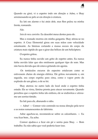 333
Quando eu girei, vi o espetro indo em direção a Adne, e Shay
arremessando-se pelo ar em direção à criatura.
Eu lati em alarme e fui atrás dele, mas Ren pulou na minha
frente, rosnando.
Não.
Saia do meu caminho. Eu descobri meus dentes para ele.
Mas o rosnado morreu em minha garganta. Shay atirou-se no
espetro. A Cruz Elemental girou em suas mãos com velocidade
estonteante. As lâminas cortando a massa escura do corpo da
criatura mais rápido do que o girar das hélices de um helicóptero.
O espetro gritou.
Eu nunca tinha ouvido um grito de espetro antes. Eu nunca
tinha ouvido falar que eles emitissem qualquer tipo de som. Mas
não havia dúvida que ele estava gritando em agonia.
Os tentáculos escuros do espectro estalavam como se
estivessem cheios de energia elétrica. Ele gritou novamente e, em
seguida, seu corpo expeliu para cima, como o vapor preto da
explosão de um gêiser, e ele se foi.
Shay aterrou no outro lado do local onde o espetro tinha
estado. Ele se virou, lâmina pronta para atacar novamente. Quando
percebeu que o espetro tinha ido embora, ele se endireitou e atirou-
me um sorriso tímido.
Eu lati para ele, abanando o rabo.
— Adne! — Connor veio correndo na nossa direção pela neve
e os restos remanescentes do labirinto.
Adne agachou-se, recostando-se sobre os calcanhares. — Eu
vou ficar bem... Eu acho.
Connor ajudou-a a ficar em pé e sorriu para Shay. — Bom
trabalho. Eu não sabia que você poderia fazer isso.
 
