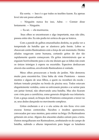 335
Ela sorriu. — Isso é o que todos os tecelões fazem. Eu apenas
levei isto um passo adiante.
— Ninguém nunca fez isso, Adne. — Connor disse
lentamente. — Ninguém.
— Eu sei. — ela murmurou.
Seus olhos se encontraram e algo importante, mas não dito,
passou entre eles. Eu não podia ter certeza do que se tratava.
Com a parede de galhos emaranhados desfeita, eu podia ver a
tempestade da batalha que se alastrava pela frente. Lobos se
chocavam contra Rastreadores com a força de um maremoto. Dentes
afiados rasgavam carne humana, cortando gritos de dor tão
rapidamente quanto começavam. Os gritos intermináveis que se
erguiam horrivelmente para o céu me diziam que os lobos não eram
os únicos inimigos à espera na escuridão. Espectros deslizavam
através das sombras, envolvendo Rastreadores à vontade.
Meus olhos procuravam a borda do jardim. Não demorou
muito para encontrá-los. Uma linha de vinte Protetores - nossos
mestres e alguns de seus filhos, a quem eu reconheci da escola -
tinham tomado posições na borda da piscina seca. Todos estavam
elegantemente vestidos, como se estivessem prestes a se sentar para
um jantar formal, não observando uma batalha. Mas eles ficaram
com vista para a carnificina, como generais dirigindo sua infantaria.
Com a graça casual, os braços dos Protetores começaram a torcer no
ar, seus dedos dançando no movimento complexo.
Gritos encheram o ar e o céu acima de nós ficou vivo com
escuras formas contorcidas. Súcubos e íncubos apareceram,
convocados por seus mestres, para entrar na briga. Os Rastreadores
gritaram em aviso. Alguns dos atacantes alados caíram para a terra.
Outros mergulharam nos Rastreadores, arrebatando-os do campo de
batalha, subindo a alturas impossíveis para largar os lutadores
 
