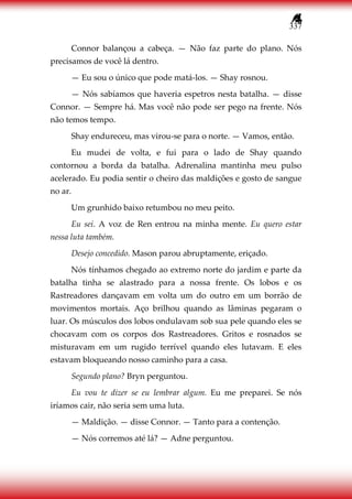 337
Connor balançou a cabeça. — Não faz parte do plano. Nós
precisamos de você lá dentro.
— Eu sou o único que pode matá-los. — Shay rosnou.
— Nós sabíamos que haveria espetros nesta batalha. — disse
Connor. — Sempre há. Mas você não pode ser pego na frente. Nós
não temos tempo.
Shay endureceu, mas virou-se para o norte. — Vamos, então.
Eu mudei de volta, e fui para o lado de Shay quando
contornou a borda da batalha. Adrenalina mantinha meu pulso
acelerado. Eu podia sentir o cheiro das maldições e gosto de sangue
no ar.
Um grunhido baixo retumbou no meu peito.
Eu sei. A voz de Ren entrou na minha mente. Eu quero estar
nessa luta também.
Desejo concedido. Mason parou abruptamente, eriçado.
Nós tínhamos chegado ao extremo norte do jardim e parte da
batalha tinha se alastrado para a nossa frente. Os lobos e os
Rastreadores dançavam em volta um do outro em um borrão de
movimentos mortais. Aço brilhou quando as lâminas pegaram o
luar. Os músculos dos lobos ondulavam sob sua pele quando eles se
chocavam com os corpos dos Rastreadores. Gritos e rosnados se
misturavam em um rugido terrível quando eles lutavam. E eles
estavam bloqueando nosso caminho para a casa.
Segundo plano? Bryn perguntou.
Eu vou te dizer se eu lembrar algum. Eu me preparei. Se nós
iríamos cair, não seria sem uma luta.
— Maldição. — disse Connor. — Tanto para a contenção.
— Nós corremos até lá? — Adne perguntou.
 
