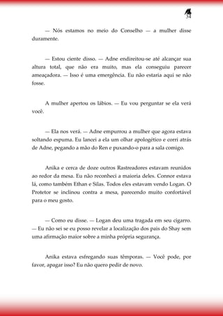 34
― Nós estamos no meio do Conselho ― a mulher disse
duramente.
― Estou ciente disso. ― Adne endireitou-se até alcançar sua
altura total, que não era muito, mas ela conseguiu parecer
ameaçadora. ― Isso é uma emergência. Eu não estaria aqui se não
fosse.
A mulher apertou os lábios. ― Eu vou perguntar se ela verá
você.
― Ela nos verá. ― Adne empurrou a mulher que agora estava
soltando espuma. Eu lancei a ela um olhar apologético e corri atrás
de Adne, pegando a mão do Ren e puxando-o para a sala comigo.
Anika e cerca de doze outros Rastreadores estavam reunidos
ao redor da mesa. Eu não reconheci a maioria deles. Connor estava
lá, como também Ethan e Silas. Todos eles estavam vendo Logan. O
Protetor se inclinou contra a mesa, parecendo muito confortável
para o meu gosto.
― Como eu disse. ― Logan deu uma tragada em seu cigarro.
― Eu não sei se eu posso revelar a localização dos pais do Shay sem
uma afirmação maior sobre a minha própria segurança.
Anika estava esfregando suas têmporas. ― Você pode, por
favor, apagar isso? Eu não quero pedir de novo.
 