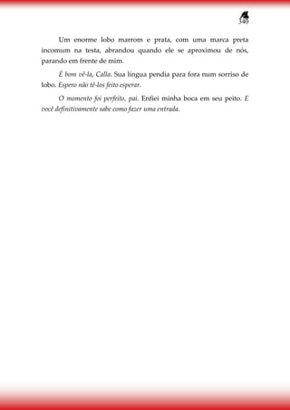 340
Um enorme lobo marrom e prata, com uma marca preta
incomum na testa, abrandou quando ele se aproximou de nós,
parando em frente de mim.
É bom vê-la, Calla. Sua língua pendia para fora num sorriso de
lobo. Espero não tê-los feito esperar.
O momento foi perfeito, pai. Enfiei minha boca em seu peito. E
você definitivamente sabe como fazer uma entrada.
 