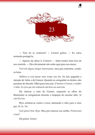 341
— Pare de se contorcer! — Connor gritou. — Eu estou
tentando protegê-la.
— Apenas me deixe ir, Connor! — Adne tentou lutar fora de
seu controle. — Eles obviamente não estão aqui para nos atacar.
Você tem alguns amigos interessantes, meu pai comentou, vendo-
os lutar.
Melhora se você passar mais tempo com eles. Eu lati, pegando a
atenção de Adne e de Connor. Quando eu arreganhei os dentes, eles
pararam de discutir. Olhei para meu pai. O homem é Connor, a mulher
é Adne. Eu juro que eles realmente são bons em uma luta.
Ele cheirou a mão de Connor, enquanto os olhos do
Rastreador se arregalaram durante a inspeção do enorme lobo. Se
você diz isso.
Bryn achatou-se contra a terra, abanando o rabo para o meu
pai. Oi, Sr. Tor.
Você parece bem, Bryn. Meu pai cutucou sua orelha. Pronta para
a luta?
Ela pulou. Sempre.
23
 