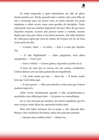 343
Eu tinha esquecido o quão intimidante um alfa de pleno
direito poderia ser. Tendo passado toda a minha vida como filha de
um e crescendo para me tornar uma, eu tinha tomado seu porte
majestoso e olhar severo como uma questão de disciplina. Tudo,
começando com sua estatura imponente até seus olhos de aço cinza,
impunha respeito. Connor não parecia muito à vontade, mesmo
depois que meu pai voltou à sua forma humana. Até Adne deslizou
de volta para espiar por cima do ombro de Connor em vez de ficar
muito perto do alfa.
— Connor, Adne. — eu disse. — Este é o meu pai, Stephen
Tor.
— O alfa Nightshade? — Adne perguntou, seus olhos
arregalados. — Você veio!
— Para a vitória! — Connor gritou, erguendo o punho no ar.
A boca de meu pai se curvou em um sorriso zombeteiro.
Connor deixou cair sua mão, parecendo envergonhado.
— Uh, sinto muito por isso. — disse ele. — É muito, muito
bom que você esteja aqui.
— É meu prazer. — Meu pai estendeu a mão para que Connor
pudesse segurá-la.
Adne sorriu timidamente quando o alfa cumprimentou-a,
sacudindo o seu olhar para mim. — Eu posso ver a semelhança.
Eu ri, mas meu pai me mostrou um sorriso orgulhoso que fez
meu coração cantar. Bryn riu, apertando minha mão.
Mais três lobos trotaram até se juntar a nós. Quando Ren,
Mason e Nev mudaram de formas, todos eles estavam sorrindo.
— Quanto mais, melhor, hein? — Mason riu.
 