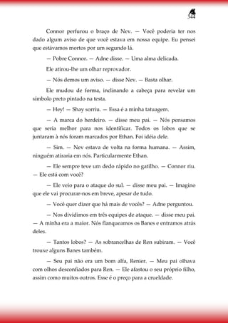 344
Connor perfurou o braço de Nev. — Você poderia ter nos
dado algum aviso de que você estava em nossa equipe. Eu pensei
que estávamos mortos por um segundo lá.
— Pobre Connor. — Adne disse. — Uma alma delicada.
Ele atirou-lhe um olhar reprovador.
— Nós demos um aviso. — disse Nev. — Basta olhar.
Ele mudou de forma, inclinando a cabeça para revelar um
símbolo preto pintado na testa.
— Hey! — Shay sorriu. — Essa é a minha tatuagem.
— A marca do herdeiro. — disse meu pai. — Nós pensamos
que seria melhor para nos identificar. Todos os lobos que se
juntaram à nós foram marcados por Ethan. Foi idéia dele.
— Sim. — Nev estava de volta na forma humana. — Assim,
ninguém atiraria em nós. Particularmente Ethan.
— Ele sempre teve um dedo rápido no gatilho. — Connor riu.
— Ele está com você?
— Ele veio para o ataque do sul. — disse meu pai. — Imagino
que ele vai procurar-nos em breve, apesar de tudo.
— Você quer dizer que há mais de vocês? — Adne perguntou.
— Nos dividimos em três equipes de ataque. — disse meu pai.
— A minha era a maior. Nós flanqueamos os Banes e entramos atrás
deles.
— Tantos lobos? — As sobrancelhas de Ren subiram. — Você
trouxe alguns Banes também.
— Seu pai não era um bom alfa, Renier. — Meu pai olhava
com olhos desconfiados para Ren. — Ele afastou o seu próprio filho,
assim como muitos outros. Esse é o preço para a crueldade.
 