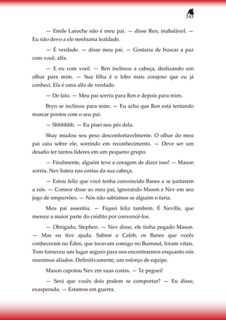 345
— Emile Laroche não é meu pai. — disse Ren, inabalável. —
Eu não devo a ele nenhuma lealdade.
— É verdade. — disse meu pai. — Gostaria de buscar a paz
com você, alfa.
— E eu com você. — Ren inclinou a cabeça, deslizando um
olhar para mim. — Sua filha é o lobo mais corajoso que eu já
conheci. Ela é uma alfa de verdade.
— De fato. — Meu pai sorriu para Ren e depois para mim.
Bryn se inclinou para mim. — Eu acho que Ren está tentando
marcar pontos com o seu pai.
— Shhhhhh. — Eu pisei nos pés dela.
Shay mudou seu peso desconfortavelmente. O olhar do meu
pai caiu sobre ele, sorrindo em reconhecimento. — Deve ser um
desafio ter tantos líderes em um pequeno grupo.
— Finalmente, alguém teve a coragem de dizer isso! — Mason
sorriu. Nev bateu nas costas da sua cabeça.
— Estou feliz que você tenha convencido Banes a se juntarem
a nós. — Connor disse ao meu pai, ignorando Mason e Nev em seu
jogo de empurrões. — Nós não sabíamos se alguém o faria.
Meu pai assentiu. — Fiquei feliz também. É Neville, que
merece a maior parte do crédito por convencê-los.
— Obrigado, Stephen. — Nev disse, ele tinha pegado Mason.
— Mas eu tive ajuda. Sabine e Caleb, os Banes que vocês
conheceram no Éden, que tocavam comigo no Burnout, foram vitais.
Tom forneceu um lugar seguro para nos encontrarmos enquanto nós
reunimos aliados. Definitivamente, um esforço de equipe.
Mason capotou Nev em suas costas. — Te peguei!
— Será que vocês dois podem se comportar? — Eu disse,
exasperada. — Estamos em guerra.
 