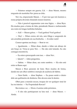 346
— Estamos sempre em guerra, Cal. — disse Mason, mesmo
enquanto ele mantinha Nev preso ao chão.
Nev riu, empurrando Mason. — É por isso que nós fazemos a
nossa própria diversão chutando nossos traseiros.
— Não é possível argumentar com essa lógica. — disse Bryn.
Ela mudou para a forma de lobo, prendendo Mason e encharcando
seu rosto em longas lambidas babadas.
— Ack! — Mason gritou. — Você ganhou! Você ganhou!
— Hey! — Ethan correu até nós, sem fôlego e sangrando de
um arranhão profundo em sua bochecha. — Aí estão vocês!
Connor apertou seu braço. — Bom te ver.
— Igualmente. — Ethan disse, dando a Adne um abraço de
um braço só. Virou-se para Nev. — Ela não está lutando. Eu não
consegui encontrá-la.
— Eu estava preocupado com isso. — disse Nev.
— Quem? — Adne perguntou.
— Sabine. — Ethan disse, seu rosto sombrio. — Ela não está
entre os Banes aqui.
Mason e Bryn pararam de lutar. Bryn mudou de forma,
dando-me um olhar sombrio à menção de ausência de Sabine.
— Nem Emile. — disse Stephen. — Eu posso sentir o cheiro
dele um quilômetro de distância. Eles devem estar lá dentro.
Olhei para a mansão escura, incapaz de ver qualquer sinal de
luz no interior. — Na Propriedade Rowan?
Ren testou o ar. — Efron e Lumine estão próximos.
— E eles não participaram na luta real. — disse Mason. —
Ainda.
 