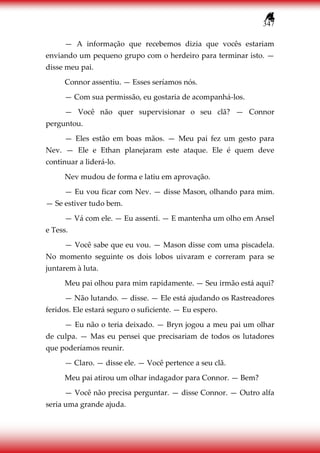 347
— A informação que recebemos dizia que vocês estariam
enviando um pequeno grupo com o herdeiro para terminar isto. —
disse meu pai.
Connor assentiu. — Esses seríamos nós.
— Com sua permissão, eu gostaria de acompanhá-los.
— Você não quer supervisionar o seu clã? — Connor
perguntou.
— Eles estão em boas mãos. — Meu pai fez um gesto para
Nev. — Ele e Ethan planejaram este ataque. Ele é quem deve
continuar a liderá-lo.
Nev mudou de forma e latiu em aprovação.
— Eu vou ficar com Nev. — disse Mason, olhando para mim.
— Se estiver tudo bem.
— Vá com ele. — Eu assenti. — E mantenha um olho em Ansel
e Tess.
— Você sabe que eu vou. — Mason disse com uma piscadela.
No momento seguinte os dois lobos uivaram e correram para se
juntarem à luta.
Meu pai olhou para mim rapidamente. — Seu irmão está aqui?
— Não lutando. — disse. — Ele está ajudando os Rastreadores
feridos. Ele estará seguro o suficiente. — Eu espero.
— Eu não o teria deixado. — Bryn jogou a meu pai um olhar
de culpa. — Mas eu pensei que precisariam de todos os lutadores
que poderíamos reunir.
— Claro. — disse ele. — Você pertence a seu clã.
Meu pai atirou um olhar indagador para Connor. — Bem?
— Você não precisa perguntar. — disse Connor. — Outro alfa
seria uma grande ajuda.
 