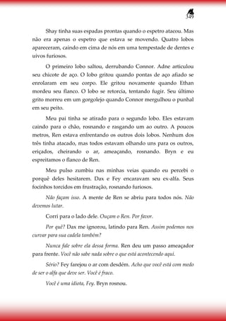 349
Shay tinha suas espadas prontas quando o espetro atacou. Mas
não era apenas o espetro que estava se movendo. Quatro lobos
apareceram, caindo em cima de nós em uma tempestade de dentes e
uivos furiosos.
O primeiro lobo saltou, derrubando Connor. Adne articulou
seu chicote de aço. O lobo gritou quando pontas de aço afiado se
enrolaram em seu corpo. Ele gritou novamente quando Ethan
mordeu seu flanco. O lobo se retorcia, tentando fugir. Seu último
grito morreu em um gorgolejo quando Connor mergulhou o punhal
em seu peito.
Meu pai tinha se atirado para o segundo lobo. Eles estavam
caindo para o chão, rosnando e rasgando um ao outro. A poucos
metros, Ren estava enfrentando os outros dois lobos. Nenhum dos
três tinha atacado, mas todos estavam olhando uns para os outros,
eriçados, cheirando o ar, ameaçando, rosnando. Bryn e eu
espreitamos o flanco de Ren.
Meu pulso zumbiu nas minhas veias quando eu percebi o
porquê deles hesitarem. Dax e Fey encaravam seu ex-alfa. Seus
focinhos torcidos em frustração, rosnando furiosos.
Não façam isso. A mente de Ren se abriu para todos nós. Não
devemos lutar.
Corri para o lado dele. Ouçam o Ren. Por favor.
Por quê? Dax me ignorou, latindo para Ren. Assim podemos nos
curvar para sua cadela também?
Nunca fale sobre ela dessa forma. Ren deu um passo ameaçador
para frente. Você não sabe nada sobre o que está acontecendo aqui.
Sério? Fey farejou o ar com desdém. Acho que você está com medo
de ser o alfa que deve ser. Você é fraco.
Você é uma idiota, Fey. Bryn rosnou.
 