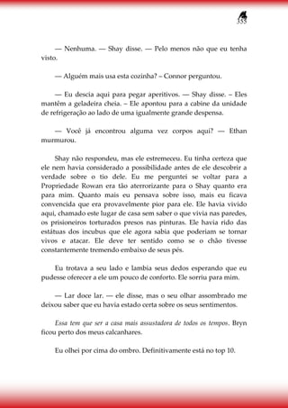 355
― Nenhuma. ― Shay disse. ― Pelo menos não que eu tenha
visto.
― Alguém mais usa esta cozinha? – Connor perguntou.
― Eu descia aqui para pegar aperitivos. ― Shay disse. – Eles
mantêm a geladeira cheia. – Ele apontou para a cabine da unidade
de refrigeração ao lado de uma igualmente grande despensa.
― Você já encontrou alguma vez corpos aqui? ― Ethan
murmurou.
Shay não respondeu, mas ele estremeceu. Eu tinha certeza que
ele nem havia considerado a possibilidade antes de ele descobrir a
verdade sobre o tio dele. Eu me perguntei se voltar para a
Propriedade Rowan era tão aterrorizante para o Shay quanto era
para mim. Quanto mais eu pensava sobre isso, mais eu ficava
convencida que era provavelmente pior para ele. Ele havia vivido
aqui, chamado este lugar de casa sem saber o que vivia nas paredes,
os prisioneiros torturados presos nas pinturas. Ele havia rido das
estátuas dos incubus que ele agora sabia que poderiam se tornar
vivos e atacar. Ele deve ter sentido como se o chão tivesse
constantemente tremendo embaixo de seus pés.
Eu trotava a seu lado e lambia seus dedos esperando que eu
pudesse oferecer a ele um pouco de conforto. Ele sorriu para mim.
― Lar doce lar. ― ele disse, mas o seu olhar assombrado me
deixou saber que eu havia estado certa sobre os seus sentimentos.
Essa tem que ser a casa mais assustadora de todos os tempos. Bryn
ficou perto dos meus calcanhares.
Eu olhei por cima do ombro. Definitivamente está no top 10.
 