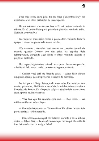 357
Uma mão roçou meu pelo. Eu me virei e encontrei Shay me
assistindo, seus olhos brilhantes de preocupação.
Ele me ofereceu um sorriso fino. – Eu não estou tentando te
mimar. Eu só quero dizer que o passado é passado. Você não sabia.
Nenhum de nós sabia.
Eu empurrei meu nariz contra a palma dele enquanto tentava
apagar o horror da pintura da minha mente.
Nós viramos o corredor para entrar no corredor central da
mansão quando Connor deu um grito. As espadas dele
relampejaram, atingindo algo sólido e então retinindo quando o
golpe foi defletido.
Ele cuspiu xingamentos, batendo seus pés e chutando a parede.
– Estátuas! Pelo amor... – ele começou a xingar novamente.
― Connor, você está me fazendo corar. ― Adne disse, dando
um passo a frente para inspecionar o súcubo de mármore.
Eu lati para o Shay, balançando meu rabo. Ele mostrou um
sorriso para mim, dividindo a memória da minha primeira visita à
Propriedade Rowan. Eu não podia culpar a reação dele. As estátuas
eram apenas muito realísticas.
― Você terá que ter cuidado com isso. ― Shay disse. ― As
estátuas estão em todo o lugar.
― Um exército pronto. ― Connor disse. Ele olhou de cara feia
para a estátua. – Só esperando.
― Um exército com o qual nós lutamos durante a nossa última
visita. ― Ethan disse. – Lembra? Como é que estes aqui não estão lá
fora brincando com os amigos deles?
 