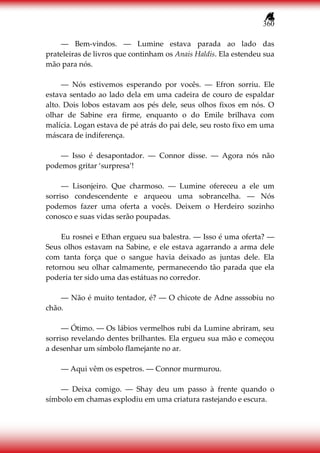 360
― Bem-vindos. ― Lumine estava parada ao lado das
prateleiras de livros que continham os Anais Haldis. Ela estendeu sua
mão para nós.
― Nós estivemos esperando por vocês. ― Efron sorriu. Ele
estava sentado ao lado dela em uma cadeira de couro de espaldar
alto. Dois lobos estavam aos pés dele, seus olhos fixos em nós. O
olhar de Sabine era firme, enquanto o do Emile brilhava com
malícia. Logan estava de pé atrás do pai dele, seu rosto fixo em uma
máscara de indiferença.
― Isso é desapontador. ― Connor disse. ― Agora nós não
podemos gritar ‘surpresa’!
― Lisonjeiro. Que charmoso. ― Lumine ofereceu a ele um
sorriso condescendente e arqueou uma sobrancelha. ― Nós
podemos fazer uma oferta a vocês. Deixem o Herdeiro sozinho
conosco e suas vidas serão poupadas.
Eu rosnei e Ethan ergueu sua balestra. ― Isso é uma oferta? ―
Seus olhos estavam na Sabine, e ele estava agarrando a arma dele
com tanta força que o sangue havia deixado as juntas dele. Ela
retornou seu olhar calmamente, permanecendo tão parada que ela
poderia ter sido uma das estátuas no corredor.
― Não é muito tentador, é? ― O chicote de Adne asssobiu no
chão.
― Ótimo. ― Os lábios vermelhos rubi da Lumine abriram, seu
sorriso revelando dentes brilhantes. Ela ergueu sua mão e começou
a desenhar um símbolo flamejante no ar.
― Aqui vêm os espetros. ― Connor murmurou.
― Deixa comigo. ― Shay deu um passo à frente quando o
símbolo em chamas explodiu em uma criatura rastejando e escura.
 