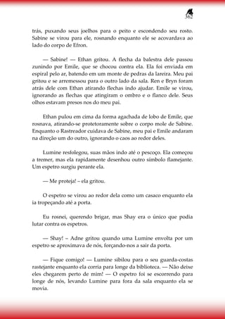 362
trás, puxando seus joelhos para o peito e escondendo seu rosto.
Sabine se virou para ele, rosnando enquanto ele se acovardava ao
lado do corpo de Efron.
― Sabine! ― Ethan gritou. A flecha da balestra dele passou
zunindo por Emile, que se chocou contra ela. Ela foi enviada em
espiral pelo ar, batendo em um monte de pedras da lareira. Meu pai
gritou e se arremessou para o outro lado da sala. Ren e Bryn foram
atrás dele com Ethan atirando flechas indo ajudar. Emile se virou,
ignorando as flechas que atingiram o ombro e o flanco dele. Seus
olhos estavam presos nos do meu pai.
Ethan pulou em cima da forma agachada de lobo de Emile, que
rosnava, atirando-se protetoramente sobre o corpo mole de Sabine.
Enquanto o Rastreador cuidava de Sabine, meu pai e Emile andaram
na direção um do outro, ignorando o caos ao redor deles.
Lumine resfolegou, suas mãos indo até o pescoço. Ela começou
a tremer, mas ela rapidamente desenhou outro símbolo flamejante.
Um espetro surgiu perante ela.
― Me proteja! – ela gritou.
O espetro se virou ao redor dela como um casaco enquanto ela
ia tropeçando até a porta.
Eu rosnei, querendo brigar, mas Shay era o único que podia
lutar contra os espetros.
― Shay! – Adne gritou quando uma Lumine envolta por um
espetro se aproximava de nós, forçando-nos a sair da porta.
― Fique comigo! ― Lumine sibilou para o seu guarda-costas
rastejante enquanto ela corria para longe da biblioteca. ― Não deixe
eles chegarem perto de mim! ― O espetro foi se escorrendo para
longe de nós, levando Lumine para fora da sala enquanto ela se
movia.
 