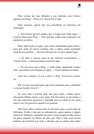 363
Shay correu até nós, olhando a sua retirada, mas Connor
agarrou seu braço. – Deixe-a ir. Nossa luta é aqui.
Shay assentiu, apesar que sua mandíbula se contorceu em
frustração.
― Nós temos que ter certeza que o Logan não tente fugir. ―
Connor disse para Shay. – Você precisa cuidar dele enquanto nós
ajudamos os outros.
Shay olhou para o Logan, que estava balançando para frente e
para trás onde ele estava sentado, com a cabeça ainda escondida
atrás de seus joelhos. ― Eu não acho que ele vai para algum lugar.
― Eu diria a mesma coisa se ele estivesse inconsciente. ―
Connor disse. ― Nós precisamos mantê-lo aqui.
― Eu vou ficar com o Shay. ― Adne disse, agarrando o braço
dele e puxando-o em direção ao Logan. ― Vocês ajudam os outros.
Bryn! Eu a chamei. Vá com a Adne e o Shay. Você precisa protegê-
los.
Ela se virou, correndo para agir como sentinela para o Herdeiro
e a nossa Tecelã. Estou lá!
Eu corri com o Connor pela sala para onde o Ethan estava
abraçando Sabine contra o seu corpo. Ela não estava se movendo, e
nós não estávamos próximos o bastante para eu saber se ela ainda
estava viva. Eu precisava ajudá-la se pudesse.
Mas meus olhos continuaram se movendo para o outro lado da
biblioteca. Emile e meu pai se enfrentavam, agora apenas a alguns
metros de distância, rosnando um para o outro enquanto Ren estava
de pelos eriçados no flanco do meu pai. Mas o lobo mais jovem
poderia ser invisível por toda a atenção que os outros dois lobos
 