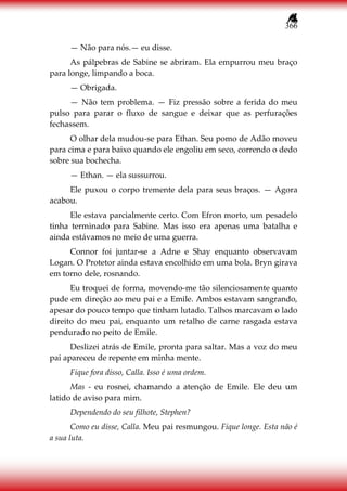 366
— Não para nós.— eu disse.
As pálpebras de Sabine se abriram. Ela empurrou meu braço
para longe, limpando a boca.
— Obrigada.
— Não tem problema. — Fiz pressão sobre a ferida do meu
pulso para parar o fluxo de sangue e deixar que as perfurações
fechassem.
O olhar dela mudou-se para Ethan. Seu pomo de Adão moveu
para cima e para baixo quando ele engoliu em seco, correndo o dedo
sobre sua bochecha.
— Ethan. — ela sussurrou.
Ele puxou o corpo tremente dela para seus braços. — Agora
acabou.
Ele estava parcialmente certo. Com Efron morto, um pesadelo
tinha terminado para Sabine. Mas isso era apenas uma batalha e
ainda estávamos no meio de uma guerra.
Connor foi juntar-se a Adne e Shay enquanto observavam
Logan. O Protetor ainda estava encolhido em uma bola. Bryn girava
em torno dele, rosnando.
Eu troquei de forma, movendo-me tão silenciosamente quanto
pude em direção ao meu pai e a Emile. Ambos estavam sangrando,
apesar do pouco tempo que tinham lutado. Talhos marcavam o lado
direito do meu pai, enquanto um retalho de carne rasgada estava
pendurado no peito de Emile.
Deslizei atrás de Emile, pronta para saltar. Mas a voz do meu
pai apareceu de repente em minha mente.
Fique fora disso, Calla. Isso é uma ordem.
Mas - eu rosnei, chamando a atenção de Emile. Ele deu um
latido de aviso para mim.
Dependendo do seu filhote, Stephen?
Como eu disse, Calla. Meu pai resmungou. Fique longe. Esta não é
a sua luta.
 