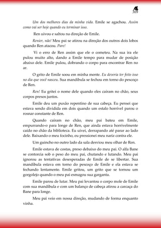 369
Um dos melhores dias da minha vida. Emile se agachou. Assim
como vai ser hoje quando eu terminar isso.
Ren uivou e saltou na direção de Emile.
Renier, não! Meu pai se atirou na direção dos outros dois lobos
quando Ren atacou. Pare!
Vi o erro de Ren assim que ele o cometeu. Na sua ira ele
pulou muito alto, dando a Emile tempo para mudar de posição
abaixo dele. Emile pulou, dobrando o corpo para encontrar Ren no
ar.
O grito de Emile soou em minha mente. Eu deveria ter feito isso
no dia que você nasceu. Sua mandíbula se fechou em torno do pescoço
de Ren.
Ren! Eu gritei o nome dele quando eles caíram no chão, seus
corpos presos juntos.
Emile deu um puxão repentino de sua cabeça. Eu pensei que
estava sendo dividida em dois quando um estalo horrível parou o
rosnar constante de Ren.
Quando caíram no chão, meu pai bateu em Emile,
empurrando-o para longe de Ren, que ainda estava horrivelmente
caído no chão da biblioteca. Eu uivei, derrapando até parar ao lado
dele. Baixando o meu focinho, eu pressionei meu nariz contra ele.
Um guincho no outro lado da sala desviou meu olhar de Ren.
Emile estava de costas, preso debaixo do meu pai. O alfa Bane
se contorcia sob o peso do meu pai, chutando e lutando. Meu pai
ignorou as tentativas desesperadas de Emile de se libertar. Sua
mandíbula estava em torno do pescoço de Emile e ela estava se
fechando lentamente. Emile gritou, um grito que se tornou um
gorgolejo quando o meu pai esmagou sua garganta.
Emile parou de lutar. Meu pai levantou o corpo mole de Emile
com sua mandíbula e com um balanço de cabeça atirou a carcaça do
Bane para longe.
Meu pai veio em nossa direção, mudando de forma enquanto
vinha.
 
