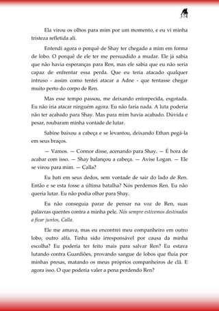 374
Ela virou os olhos para mim por um momento, e eu vi minha
tristeza refletida ali.
Entendi agora o porquê de Shay ter chegado a mim em forma
de lobo. O porquê de ele ter me persuadido a mudar. Ele já sabia
que não havia esperanças para Ren, mas ele sabia que eu não seria
capaz de enfrentar essa perda. Que eu teria atacado qualquer
intruso - assim como tentei atacar a Adne - que tentasse chegar
muito perto do corpo de Ren.
Mas esse tempo passou, me deixando entorpecida, esgotada.
Eu não iria atacar ninguém agora. Eu não faria nada. A luta poderia
não ter acabado para Shay. Mas para mim havia acabado. Dúvida e
pesar, roubaram minha vontade de lutar.
Sabine baixou a cabeça e se levantou, deixando Ethan pegá-la
em seus braços.
— Vamos. — Connor disse, acenando para Shay. — É hora de
acabar com isso. — Shay balançou a cabeça. — Avise Logan. — Ele
se virou para mim. — Calla?
Eu bati em seus dedos, sem vontade de sair do lado de Ren.
Então e se esta fosse a última batalha? Nós perdemos Ren. Eu não
queria lutar. Eu não podia olhar para Shay.
Eu não conseguia parar de pensar na voz de Ren, suas
palavras quentes contra a minha pele. Nós sempre estivemos destinados
a ficar juntos, Calla.
Ele me amava, mas eu encontrei meu companheiro em outro
lobo, outro alfa. Tinha sido irresponsável por causa da minha
escolha? Eu poderia ter feito mais para salvar Ren? Eu estava
lutando contra Guardiões, provando sangue de lobos que fluía por
minhas presas, matando os meus próprios companheiros de clã. E
agora isso. O que poderia valer a pena perdendo Ren?
 