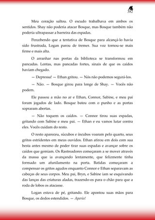 382
Meu coração saltou. O escudo trabalhava em ambos os
sentidos. Shay não poderia atacar Bosque, mas Bosque também não
poderia ultrapassar a barreira das espadas.
Percebendo que a tentativa de Bosque para alcançá-lo havia
sido frustrada, Logan parou de tremer. Sua voz tornou-se mais
firme e mais alta.
O arranhar nas portas da biblioteca se transformou em
pancadas. Lentas, mas pancadas fortes, sinais de que os caídos
haviam chegado.
— Depressa! — Ethan gritou. — Nós não podemos segurá-los.
— Não. — Bosque girou para longe de Shay. — Vocês não
podem.
Ele passou a mão no ar e Ethan, Connor, Sabine, e meu pai
foram jogados de lado. Bosque bateu com o punho e as portas
sopraram abertas.
— Não toquem os caídos. — Connor tirou suas espadas,
gritando com Sabine e meu pai. — Ethan e eu vamos lutar contra
eles. Vocês cuidam do resto.
O resto apareceu, súcubos e íncubos voaram pelo quarto, seus
gritos estridentes em meus ouvidos. Ethan atirou em dois com sua
besta antes mesmo de poder tirar suas espadas e avançar sobre os
caídos que gemiam. Os Rastreadores começaram a se mover através
da massa que ia avançando lentamente, que felizmente tinha
formado um afunilamento na porta. Batidas começaram a
compensar os gritos agudos enquanto Connor e Ethan separavam as
cabeças de seus corpos. Meu pai, Bryn, e Sabine iam se esquivando
das lanças das criaturas aladas, trazendo-os para o chão para que a
roda de lobos os atacasse.
Logan estava de pé, gritando. Ele apontou suas mãos para
Bosque, os dedos estendidos. — Aperio!
 