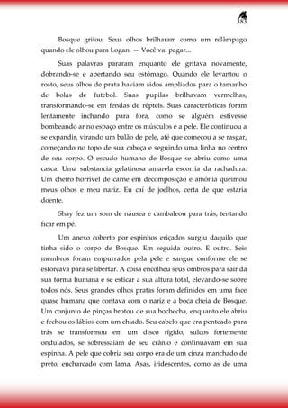 383
Bosque gritou. Seus olhos brilharam como um relâmpago
quando ele olhou para Logan. — Você vai pagar...
Suas palavras pararam enquanto ele gritava novamente,
dobrando-se e apertando seu estômago. Quando ele levantou o
rosto, seus olhos de prata haviam sidos ampliados para o tamanho
de bolas de futebol. Suas pupilas brilhavam vermelhas,
transformando-se em fendas de répteis. Suas características foram
lentamente inchando para fora, como se alguém estivesse
bombeando ar no espaço entre os músculos e a pele. Ele continuou a
se expandir, virando um balão de pele, até que começou a se rasgar,
começando no topo de sua cabeça e seguindo uma linha no centro
de seu corpo. O escudo humano de Bosque se abriu como uma
casca. Uma substancia gelatinosa amarela escorria da rachadura.
Um cheiro horrível de carne em decomposição e amônia queimou
meus olhos e meu nariz. Eu caí de joelhos, certa de que estaria
doente.
Shay fez um som de náusea e cambaleou para trás, tentando
ficar em pé.
Um anexo coberto por espinhos eriçados surgiu daquilo que
tinha sido o corpo de Bosque. Em seguida outro. E outro. Seis
membros foram empurrados pela pele e sangue conforme ele se
esforçava para se libertar. A coisa encolheu seus ombros para sair da
sua forma humana e se esticar a sua altura total, elevando-se sobre
todos nós. Seus grandes olhos pratas foram definidos em uma face
quase humana que contava com o nariz e a boca cheia de Bosque.
Um conjunto de pinças brotou de sua bochecha, enquanto ele abriu
e fechou os lábios com um chiado. Seu cabelo que era penteado para
trás se transformou em um disco rígido, sulcos fortemente
ondulados, se sobressaiam de seu crânio e continuavam em sua
espinha. A pele que cobria seu corpo era de um cinza manchado de
preto, encharcado com lama. Asas, iridescentes, como as de uma
 