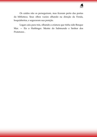 385
Os caídos não os perseguiram, mas ficaram perto das portas
da biblioteca. Seus olhos vazios olhando na direção da Fenda,
boquiabertos, e seguraram sua posição.
Logan caiu para trás, olhando a criatura que tinha sido Bosque
Mar. — Eis o Harbinger. Mestre do Submundo e Senhor dos
Protetores .
 