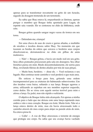 387
apenas para se transformar novamente no grito de um furacão,
seguido da dosagem tremenda de um terremoto.
Eu sabia que Shay estava lá, empunhando as lâminas, apenas
porque o membro que Bosque tinha apontado para Logan, de
repente saiu voando. Ele se contorceu no chão da biblioteca, onde
caiu.
Bosque gritou quando sangue negro vazou do tronco em seu
torso.
— Defendam-me, crianças!
Em uma chuva de asas de couro e garras afiadas, a multidão
de súcubos e íncubos desceu sobre Shay. No momento em que
tocaram as bordas da esfera que cercava o herdeiro seus corpos
dissolveram-se, derramando-se no chão em pilhas de areia
inofensiva.
— Não! — Bosque gritou, e havia um medo real em seu grito.
Seus olhos prateados procuraram pela sala em desespero. Seu olhar
frenético parou em mim. Rindo descontroladamente, ele sorriu para
Shay, revelando fileiras de dentes afiados por trás de suas pinças.
— Muito bem, herdeiro. — disse ele. — Você reclamou o seu
legado. Mas continue neste caminho e você perderá o que mais ama.
Ele esticou o braço para fora, gritando uma ordem
incompreensível para as criaturas do Submundo sobreviventes. Um
dos íncubos voou baixo, soltando a sua lança. Bosque agarrou a
arma, utilizando as espinhas em seu membro superior esquerdo,
como dedos. Ele se virou com aquele sorriso terrível para mim e
atirou a lança. Eu pulei, mas não rápido o suficiente.
O objetivo de Bosque tinha sido alcançado. Foi apenas a minha
corrida para o lado que me deixou com uma lança espetando meu
ombro e não o meu coração. Bosque era forte. Muito forte. Não só a
lança estava dentro de mim, mas ela havia atravessado todo o
caminho através do meu corpo para alojar na parede atrás de mim.
Eu estava presa lá.
— Calla! — A voz de Shay atravessou a torrente de energia
que protegia seu corpo. Eu sabia que seu avanço havia vacilado
 