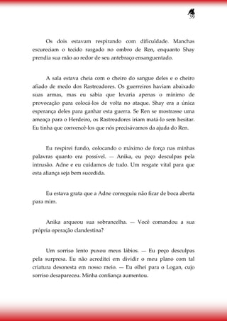 39
Os dois estavam respirando com dificuldade. Manchas
escureciam o tecido rasgado no ombro de Ren, enquanto Shay
prendia sua mão ao redor de seu antebraço ensanguentado.
A sala estava cheia com o cheiro do sangue deles e o cheiro
afiado de medo dos Rastreadores. Os guerreiros haviam abaixado
suas armas, mas eu sabia que levaria apenas o mínimo de
provocação para colocá-los de volta no ataque. Shay era a única
esperança deles para ganhar esta guerra. Se Ren se mostrasse uma
ameaça para o Herdeiro, os Rastreadores iriam matá-lo sem hesitar.
Eu tinha que convencê-los que nós precisávamos da ajuda do Ren.
Eu respirei fundo, colocando o máximo de força nas minhas
palavras quanto era possível. ― Anika, eu peço desculpas pela
intrusão. Adne e eu cuidamos de tudo. Um resgate vital para que
esta aliança seja bem sucedida.
Eu estava grata que a Adne conseguiu não ficar de boca aberta
para mim.
Anika arqueou sua sobrancelha. ― Você comandou a sua
própria operação clandestina?
Um sorriso lento puxou meus lábios. ― Eu peço desculpas
pela surpresa. Eu não acreditei em dividir o meu plano com tal
criatura desonesta em nosso meio. ― Eu olhei para o Logan, cujo
sorriso desapareceu. Minha confiança aumentou.
 