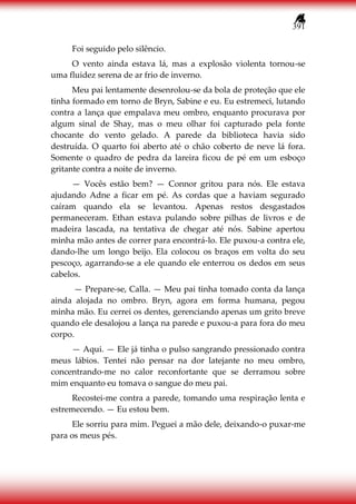 391
Foi seguido pelo silêncio.
O vento ainda estava lá, mas a explosão violenta tornou-se
uma fluidez serena de ar frio de inverno.
Meu pai lentamente desenrolou-se da bola de proteção que ele
tinha formado em torno de Bryn, Sabine e eu. Eu estremeci, lutando
contra a lança que empalava meu ombro, enquanto procurava por
algum sinal de Shay, mas o meu olhar foi capturado pela fonte
chocante do vento gelado. A parede da biblioteca havia sido
destruída. O quarto foi aberto até o chão coberto de neve lá fora.
Somente o quadro de pedra da lareira ficou de pé em um esboço
gritante contra a noite de inverno.
— Vocês estão bem? — Connor gritou para nós. Ele estava
ajudando Adne a ficar em pé. As cordas que a haviam segurado
caíram quando ela se levantou. Apenas restos desgastados
permaneceram. Ethan estava pulando sobre pilhas de livros e de
madeira lascada, na tentativa de chegar até nós. Sabine apertou
minha mão antes de correr para encontrá-lo. Ele puxou-a contra ele,
dando-lhe um longo beijo. Ela colocou os braços em volta do seu
pescoço, agarrando-se a ele quando ele enterrou os dedos em seus
cabelos.
— Prepare-se, Calla. — Meu pai tinha tomado conta da lança
ainda alojada no ombro. Bryn, agora em forma humana, pegou
minha mão. Eu cerrei os dentes, gerenciando apenas um grito breve
quando ele desalojou a lança na parede e puxou-a para fora do meu
corpo.
— Aqui. — Ele já tinha o pulso sangrando pressionado contra
meus lábios. Tentei não pensar na dor latejante no meu ombro,
concentrando-me no calor reconfortante que se derramou sobre
mim enquanto eu tomava o sangue do meu pai.
Recostei-me contra a parede, tomando uma respiração lenta e
estremecendo. — Eu estou bem.
Ele sorriu para mim. Peguei a mão dele, deixando-o puxar-me
para os meus pés.
 