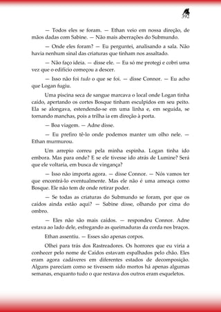 392
— Todos eles se foram. — Ethan veio em nossa direção, de
mãos dadas com Sabine. — Não mais aberrações do Submundo.
— Onde eles foram? — Eu perguntei, analisando a sala. Não
havia nenhum sinal das criaturas que tinham nos assaltado.
— Não faço ideia. — disse ele. — Eu só me protegi e cobri uma
vez que o edifício começou a descer.
— Isso não foi tudo o que se foi. — disse Connor. — Eu acho
que Logan fugiu.
Uma piscina seca de sangue marcava o local onde Logan tinha
caído, apertando os cortes Bosque tinham esculpidos em seu peito.
Ela se alongava, estendendo-se em uma linha e, em seguida, se
tornando manchas, pois a trilha ia em direção à porta.
— Boa viagem. — Adne disse.
— Eu prefiro tê-lo onde podemos manter um olho nele. —
Ethan murmurou.
Um arrepio correu pela minha espinha. Logan tinha ido
embora. Mas para onde? E se ele tivesse ido atrás de Lumine? Será
que ele voltaria, em busca de vingança?
— Isso não importa agora. — disse Connor. — Nós vamos ter
que encontrá-lo eventualmente. Mas ele não é uma ameaça como
Bosque. Ele não tem de onde retirar poder.
— Se todas as criaturas do Submundo se foram, por que os
caídos ainda estão aqui? — Sabine disse, olhando por cima do
ombro.
— Eles não são mais caídos. — respondeu Connor. Adne
estava ao lado dele, esfregando as queimaduras da corda nos braços.
Ethan assentiu. — Esses são apenas corpos.
Olhei para trás dos Rastreadores. Os horrores que eu viria a
conhecer pelo nome de Caídos estavam espalhados pelo chão. Eles
eram agora cadáveres em diferentes estados de decomposição.
Alguns pareciam como se tivessem sido mortos há apenas algumas
semanas, enquanto tudo o que restava dos outros eram esqueletos.
 