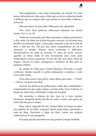 397
Nos espalhamos a seu redor, formando um círculo. Fiz uma
pausa, deixando-me olhar para o lobo que eu havia conhecido desde
a infância, que eu sempre achei que estaria ao meu lado a liderar o
nosso clã.
Meu pai estava ao meu lado. Olhei para ele, esperando.
Não, Calla. Suas palavras silenciosas entraram em minha
mente. Este é o seu clã.
Voltei-me novamente para Ren, baixando a cabeça para honrar
o alfa caído. Os lobos em círculo fizeram o mesmo. Eu levantei meu
focinho em primeiro lugar, o meu grito cantando a dor da morte de
Ren, o luto por ele. Um por um, meus companheiros de clã se
juntaram à canção. Nossos uivos encheram a biblioteca,
derramando-se na noite de inverno. O canto de morte cresceu
quando os lobos ainda lá fora levantaram suas vozes para
homenagear o jovem guerreiro. O coro de luto dos lobos, cheio de
mágoa, cresceu na noite, carregando a memória de Ren para as
próprias estrelas.
Eu mudei de volta para a forma humana. Ouvindo a canção
continuar, mesmo quando os gritos começaram a acalmar, o coro
ecoou pelo vento.
Uma mão cercou meu pulso. Adne olhou para mim. — Posso?
— Ela fez um gesto para Ren.
Assenti. Ela deslizou de joelhos para o lado dele, estendendo o
comprimento do seu corpo contra o enorme lobo cinza. Colocou os
braços ao redor dele, enterrando o rosto em seu pêlo.
Ela escondeu a tristeza de nós, mas eu vi seus ombros
tremerem, desejando poder dar-lhe de volta o irmão com quem ela
tinha tido tão pouco tempo.
Shay estava separado de nós. Tristan tinha um braço ao redor
dos ombros de seu filho, enquanto Sarah ainda estava apertando a
mão de Shay. Encontrei o olhar de Shay, vendo seu próprio
sofrimento aí. E uma pergunta.
Era uma questão piscando em meu próprio coração também.
 