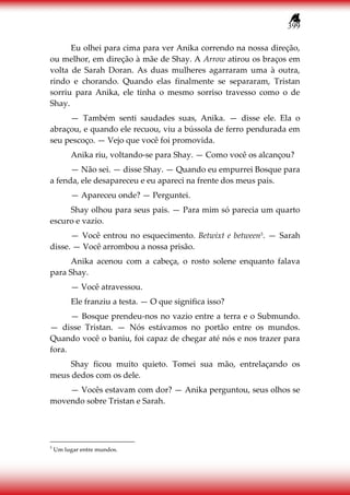399
Eu olhei para cima para ver Anika correndo na nossa direção,
ou melhor, em direção à mãe de Shay. A Arrow atirou os braços em
volta de Sarah Doran. As duas mulheres agarraram uma à outra,
rindo e chorando. Quando elas finalmente se separaram, Tristan
sorriu para Anika, ele tinha o mesmo sorriso travesso como o de
Shay.
— Também senti saudades suas, Anika. — disse ele. Ela o
abraçou, e quando ele recuou, viu a bússola de ferro pendurada em
seu pescoço. — Vejo que você foi promovida.
Anika riu, voltando-se para Shay. — Como você os alcançou?
— Não sei. — disse Shay. — Quando eu empurrei Bosque para
a fenda, ele desapareceu e eu apareci na frente dos meus pais.
— Apareceu onde? — Perguntei.
Shay olhou para seus pais. — Para mim só parecia um quarto
escuro e vazio.
— Você entrou no esquecimento. Betwixt e between5. — Sarah
disse. — Você arrombou a nossa prisão.
Anika acenou com a cabeça, o rosto solene enquanto falava
para Shay.
— Você atravessou.
Ele franziu a testa. — O que significa isso?
— Bosque prendeu-nos no vazio entre a terra e o Submundo.
— disse Tristan. — Nós estávamos no portão entre os mundos.
Quando você o baniu, foi capaz de chegar até nós e nos trazer para
fora.
Shay ficou muito quieto. Tomei sua mão, entrelaçando os
meus dedos com os dele.
— Vocês estavam com dor? — Anika perguntou, seus olhos se
movendo sobre Tristan e Sarah.
5
Um lugar entre mundos.
 