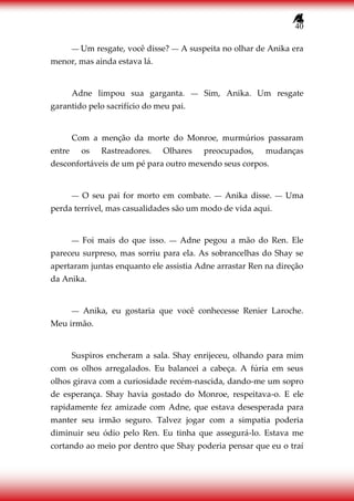 40
― Um resgate, você disse? ― A suspeita no olhar de Anika era
menor, mas ainda estava lá.
Adne limpou sua garganta. ― Sim, Anika. Um resgate
garantido pelo sacrifício do meu pai.
Com a menção da morte do Monroe, murmúrios passaram
entre os Rastreadores. Olhares preocupados, mudanças
desconfortáveis de um pé para outro mexendo seus corpos.
― O seu pai for morto em combate. ― Anika disse. ― Uma
perda terrível, mas casualidades são um modo de vida aqui.
― Foi mais do que isso. ― Adne pegou a mão do Ren. Ele
pareceu surpreso, mas sorriu para ela. As sobrancelhas do Shay se
apertaram juntas enquanto ele assistia Adne arrastar Ren na direção
da Anika.
― Anika, eu gostaria que você conhecesse Renier Laroche.
Meu irmão.
Suspiros encheram a sala. Shay enrijeceu, olhando para mim
com os olhos arregalados. Eu balancei a cabeça. A fúria em seus
olhos girava com a curiosidade recém-nascida, dando-me um sopro
de esperança. Shay havia gostado do Monroe, respeitava-o. E ele
rapidamente fez amizade com Adne, que estava desesperada para
manter seu irmão seguro. Talvez jogar com a simpatia poderia
diminuir seu ódio pelo Ren. Eu tinha que assegurá-lo. Estava me
cortando ao meio por dentro que Shay poderia pensar que eu o traí
 