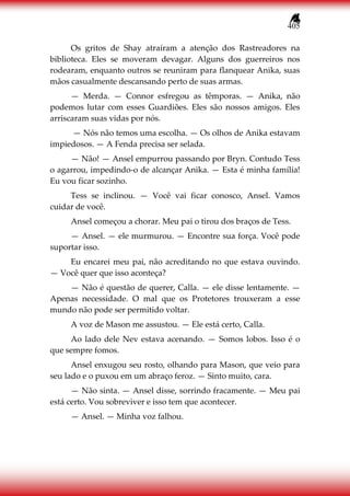 405
Os gritos de Shay atraíram a atenção dos Rastreadores na
biblioteca. Eles se moveram devagar. Alguns dos guerreiros nos
rodearam, enquanto outros se reuniram para flanquear Anika, suas
mãos casualmente descansando perto de suas armas.
— Merda. — Connor esfregou as têmporas. — Anika, não
podemos lutar com esses Guardiões. Eles são nossos amigos. Eles
arriscaram suas vidas por nós.
— Nós não temos uma escolha. — Os olhos de Anika estavam
impiedosos. — A Fenda precisa ser selada.
— Não! — Ansel empurrou passando por Bryn. Contudo Tess
o agarrou, impedindo-o de alcançar Anika. — Esta é minha família!
Eu vou ficar sozinho.
Tess se inclinou. — Você vai ficar conosco, Ansel. Vamos
cuidar de você.
Ansel começou a chorar. Meu pai o tirou dos braços de Tess.
— Ansel. — ele murmurou. — Encontre sua força. Você pode
suportar isso.
Eu encarei meu pai, não acreditando no que estava ouvindo.
— Você quer que isso aconteça?
— Não é questão de querer, Calla. — ele disse lentamente. —
Apenas necessidade. O mal que os Protetores trouxeram a esse
mundo não pode ser permitido voltar.
A voz de Mason me assustou. — Ele está certo, Calla.
Ao lado dele Nev estava acenando. — Somos lobos. Isso é o
que sempre fomos.
Ansel enxugou seu rosto, olhando para Mason, que veio para
seu lado e o puxou em um abraço feroz. — Sinto muito, cara.
— Não sinta. — Ansel disse, sorrindo fracamente. — Meu pai
está certo. Vou sobreviver e isso tem que acontecer.
— Ansel. — Minha voz falhou.
 
